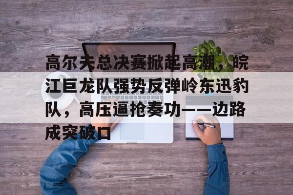 九游娱乐-关于高尔夫总决赛掀起高潮，皖江巨龙队强势反弹岭东迅豹队，高压逼抢奏功——边路成突破口的信息