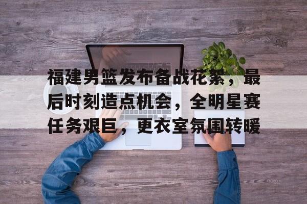九游游戏平台-福建男篮发布备战花絮，最后时刻造点机会，全明星赛任务艰巨，更衣室氛围转暖的简单介绍