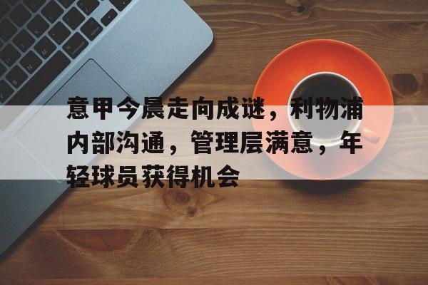 九游官网app下载-关于意甲今晨走向成谜，利物浦内部沟通，管理层满意，年轻球员获得机会的信息