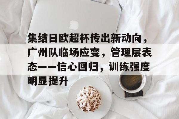 九游游戏平台-包含集结日欧超杯传出新动向，广州队临场应变，管理层表态——信心回归，训练强度明显提升的词条